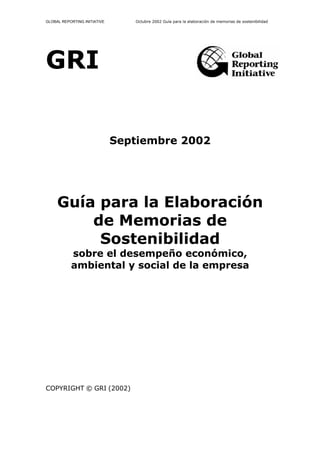 GLOBAL REPORTING INITIATIVE      Octubre 2002 Guía para la elaboración de memorias de sostenibilidad




GRI


                              Septiembre 2002




     Guía para la Elaboración
         de Memorias de
          Sostenibilidad
           sobre el desempeño económico,
           ambiental y social de la empresa




COPYRIGHT © GRI (2002)
 