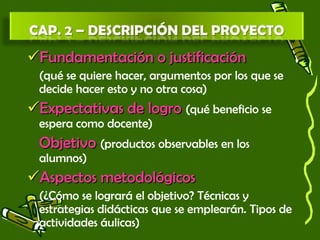 Fundamentación o justificación
(qué se quiere hacer, argumentos por los que se
decide hacer esto y no otra cosa)
Expectativas de logro (qué beneficio se
espera como docente)
Objetivo (productos observables en los
alumnos)
Aspectos metodológicos
(¿Cómo se logrará el objetivo? Técnicas y
estrategias didácticas que se emplearán. Tipos de
actividades áulicas)
 
