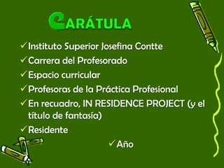 Instituto Superior Josefina Contte
Carrera del Profesorado
Espacio curricular
Profesoras de la Práctica Profesional
En recuadro, IN RESIDENCE PROJECT (y el
título de fantasía)
Residente
Año
 