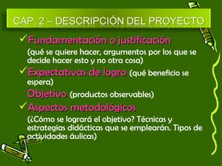 FFuunnddaammeennttaacciióónn oo jjuussttiiffiiccaacciióónn 
(qué se quiere hacer, argumentos por los que se 
decide hacer esto y no otra cosa) 
EExxppeeccttaattiivvaass ddee llooggrroo (qué beneficio se 
espera) 
OObbjjeettiivvoo (productos observables) 
AAssppeeccttooss mmeettooddoollóóggiiccooss 
(¿Cómo se logrará el objetivo? Técnicas y 
estrategias didácticas que se emplearán. Tipos de 
actividades áulicas) 
 