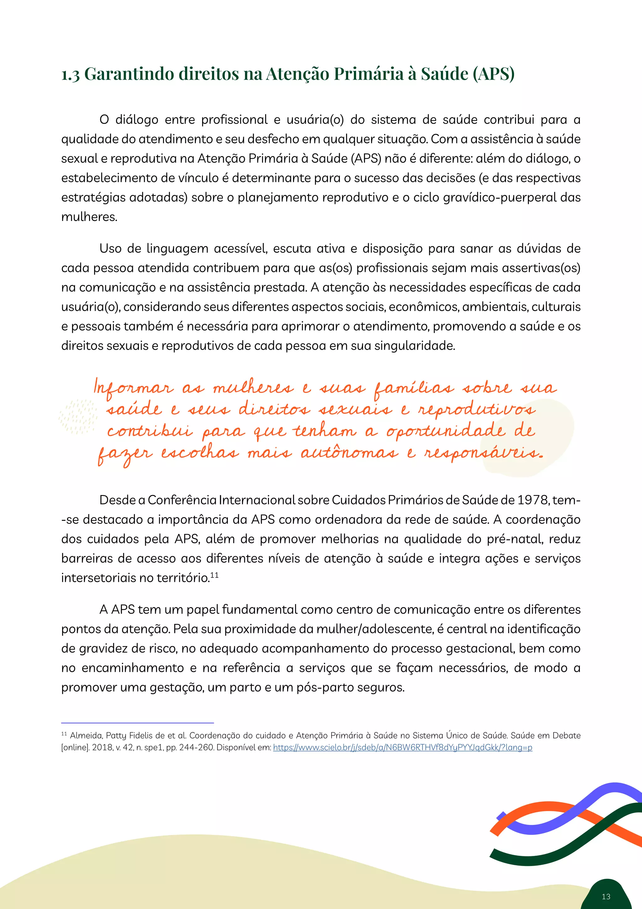 13
1nformar as mulheres e suas famílias sobre sua
saúde e seus direitos sexuais e reprodutivos
contribui para que tenham a oportunidade de
fazer escolhas mais autônomas e responsáveis.
1.3 Garantindo direitos na Atenção Primária à Saúde (APS)
O diálogo entre profissional e usuária(o) do sistema de saúde contribui para a
qualidade do atendimento e seu desfecho em qualquer situação. Com a assistência à saúde
sexual e reprodutiva na Atenção Primária à Saúde (APS) não é diferente: além do diálogo, o
estabelecimento de vínculo é determinante para o sucesso das decisões (e das respectivas
estratégias adotadas) sobre o planejamento reprodutivo e o ciclo gravídico-puerperal das
mulheres.
Uso de linguagem acessível, escuta ativa e disposição para sanar as dúvidas de
cada pessoa atendida contribuem para que as(os) profissionais sejam mais assertivas(os)
na comunicação e na assistência prestada. A atenção às necessidades específicas de cada
usuária(o), considerando seus diferentes aspectos sociais, econômicos, ambientais, culturais
e pessoais também é necessária para aprimorar o atendimento, promovendo a saúde e os
direitos sexuais e reprodutivos de cada pessoa em sua singularidade.
Desde a Conferência Internacional sobre Cuidados Primários de Saúde de 1978, tem-
-se destacado a importância da APS como ordenadora da rede de saúde. A coordenação
dos cuidados pela APS, além de promover melhorias na qualidade do pré-natal, reduz
barreiras de acesso aos diferentes níveis de atenção à saúde e integra ações e serviços
intersetoriais no território.11
A APS tem um papel fundamental como centro de comunicação entre os diferentes
pontos da atenção. Pela sua proximidade da mulher/adolescente, é central na identificação
de gravidez de risco, no adequado acompanhamento do processo gestacional, bem como
no encaminhamento e na referência a serviços que se façam necessários, de modo a
promover uma gestação, um parto e um pós-parto seguros.
11
Almeida, Patty Fidelis de et al. Coordenação do cuidado e Atenção Primária à Saúde no Sistema Único de Saúde. Saúde em Debate
[online]. 2018, v. 42, n. spe1, pp. 244-260. Disponível em: https://www.scielo.br/j/sdeb/a/N6BW6RTHVf8dYyPYYJqdGkk/?lang=p
 