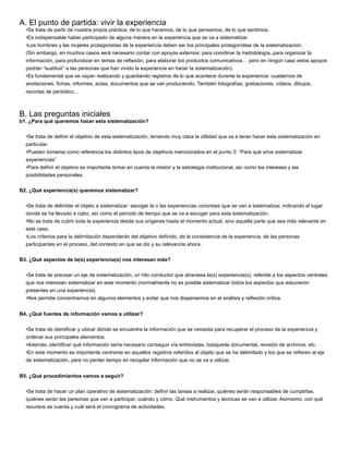 A. El punto de partida: vivir la experiencia
•Se trata de partir de nuestra propia práctica, de lo que hacemos, de lo que pensamos, de lo que sentimos.
•Es indispensable haber participado de alguna manera en la experiencia que se va a sistematizar
•Los hombres y las mujeres protagonistas de la experiencia deben ser los principales protagonistas de la sistematización.
(Sin embargo, en muchos casos será necesario contar con apoyos externos: para coordinar la metodología, para organizar la
información, para profundizar en temas de reﬂexión, para elaborar los productos comunicativos… pero en ningún caso estos apoyos
podrán “sustituir” a las personas que han vivido la experiencia en hacer la sistematización).
•Es fundamental que se vayan realizando y guardando registros de lo que acontece durante la experiencia: cuadernos de
anotaciones, ﬁchas, informes, actas, documentos que se van produciendo. También fotografías, grabaciones, vídeos, dibujos,
recortes de periódico…
B. Las preguntas iniciales
b1. ¿Para qué queremos hacer esta sistematización?
•Se trata de deﬁnir el objetivo de esta sistematización, teniendo muy clara la utilidad que va a tener hacer esta sistematización en
particular.
•Pueden tomarse como referencia los distintos tipos de objetivos mencionados en el punto 3: “Para qué sirve sistematizar
experiencias”
•Para deﬁnir el objetivo es importante tomar en cuenta la misión y la estrategia institucional, así como los intereses y las
posibilidades personales.
B2. ¿Qué experiencia(s) queremos sistematizar?
•Se trata de delimitar el objeto a sistematizar: escoger la o las experiencias concretas que se van a sistematizar, indicando el lugar
donde se ha llevado a cabo, así como el período de tiempo que se va a escoger para esta sistematización.
•No se trata de cubrir toda la experiencia desde sus orígenes hasta el momento actual, sino aquella parte que sea más relevante en
este caso.
•Los criterios para la delimitación dependerán del objetivo deﬁnido, de la consistencia de la experiencia, de las personas
participantes en el proceso, del contexto en que se dio y su relevancia ahora.
B3. ¿Qué aspectos de la(s) experiencia(s) nos interesan más?
•Se trata de precisar un eje de sistematización, un hilo conductor que atraviesa la(s) experiencia(s), referida a los aspectos centrales
que nos interesan sistematizar en este momento (normalmente no es posible sistematizar todos los aspectos que estuvieron
presentes en una experiencia).
•Nos permite concentrarnos en algunos elementos y evitar que nos dispersemos en el análisis y reﬂexión crítica.
B4. ¿Qué fuentes de información vamos a utilizar?
•Se trata de identiﬁcar y ubicar dónde se encuentra la información que se necesita para recuperar el proceso de la experiencia y
ordenar sus principales elementos.
•Además, identiﬁcar qué información sería necesario conseguir vía entrevistas, búsqueda documental, revisión de archivos, etc.
•En este momento es importante centrarse en aquellos registros referidos al objeto que se ha delimitado y los que se reﬁeren al eje
de sistematización, para no perder tiempo en recopilar información que no se va a utilizar.
B5. ¿Qué procedimientos vamos a seguir?
•Se trata de hacer un plan operativo de sistematización: deﬁnir las tareas a realizar, quiénes serán responsables de cumplirlas,
quiénes serán las personas que van a participar, cuándo y cómo. Qué instrumentos y técnicas se van a utilizar. Asimismo, con qué
recursos se cuenta y cuál será el cronograma de actividades.
 