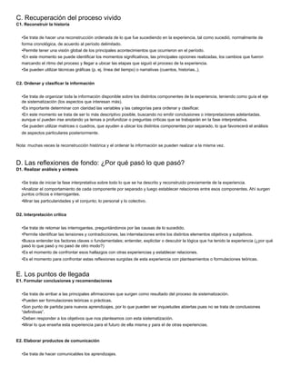 C. Recuperación del proceso vivido
C1. Reconstruir la historia
•Se trata de hacer una reconstrucción ordenada de lo que fue sucediendo en la experiencia, tal como sucedió, normalmente de
forma cronológica, de acuerdo al período delimitado.
•Permite tener una visión global de los principales acontecimientos que ocurrieron en el período.
•En este momento se puede identiﬁcar los momentos signiﬁcativos, las principales opciones realizadas, los cambios que fueron
marcando el ritmo del proceso y llegar a ubicar las etapas que siguió el proceso de la experiencia.
•Se pueden utilizar técnicas gráﬁcas (p. ej. línea del tiempo) o narrativas (cuentos, historias..).
C2. Ordenar y clasiﬁcar la información
•Se trata de organizar toda la información disponible sobre los distintos componentes de la experiencia, teniendo como guía el eje
de sistematización (los aspectos que interesan más).
•Es importante determinar con claridad las variables y las categorías para ordenar y clasiﬁcar.
•En este momento se trata de ser lo más descriptivo posible, buscando no emitir conclusiones o interpretaciones adelantadas,
aunque sí pueden irse anotando ya temas a profundizar o preguntas críticas que se trabajarán en la fase interpretativa.
•Se pueden utilizar matrices o cuadros, que ayuden a ubicar los distintos componentes por separado, lo que favorecerá el análisis
de aspectos particulares posteriormente.
Nota: muchas veces la reconstrucción histórica y el ordenar la información se pueden realizar a la misma vez.
D. Las reﬂexiones de fondo: ¿Por qué pasó lo que pasó?
D1. Realizar análisis y síntesis
•Se trata de iniciar la fase interpretativa sobre todo lo que se ha descrito y reconstruido previamente de la experiencia.
•Analizar el comportamiento de cada componente por separado y luego establecer relaciones entre esos componentes. Ahí surgen
puntos críticos e interrogantes.
•Mirar las particularidades y el conjunto; lo personal y lo colectivo.
D2. Interpretación crítica
•Se trata de retomar las interrogantes, preguntándonos por las causas de lo sucedido.
•Permite identiﬁcar las tensiones y contradicciones, las interrelaciones entre los distintos elementos objetivos y subjetivos.
•Busca entender los factores claves o fundamentales; entender, explicitar o descubir la lógica que ha tenido la experiencia (¿por qué
pasó lo que pasó y no pasó de otro modo?)
•Es el momento de confrontar esos hallazgos con otras experiencias y establecer relaciones.
•Es el momento para confrontar estas reﬂexiones surgidas de esta experiencia con planteamientos o formulaciones teóricas.
E. Los puntos de llegada
E1. Formular conclusiones y recomendaciones
•Se trata de arribar a las principales aﬁrmaciones que surgen como resultado del proceso de sistematización.
•Pueden ser formulaciones teóricas o prácticas.
•Son punto de partida para nuevos aprendizajes, por lo que pueden ser inquietudes abiertas pues no se trata de conclusiones
“deﬁnitivas”.
•Deben responder a los objetivos que nos planteamos con esta sistematización.
•Mirar lo que enseña esta experiencia para el futuro de ella misma y para el de otras experiencias.
E2. Elaborar productos de comunicación
•Se trata de hacer comunicables los aprendizajes.
 
