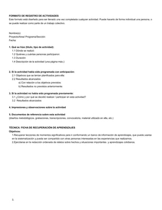FORMATO DE REGISTRO DE ACTIVIDADES
Este formato está diseñado para ser llenado una vez completada cualquier actividad. Puede hacerlo de forma individual una persona, o
se puede realizar como parte de un trabajo colectivo.
Nombre(s):
Proyecto/Area/ Programa/Sección:
Fecha:
1. Qué se hizo (título, tipo de actividad):
1.1 Dónde se realizó:
1.2 Quiénes y cuántas personas participaron:
1.3 Duración:
1.4 Descripción de la actividad (una página máx.):
2. Si la actividad había sido programada con anticipación:
2.1 Objetivos que se tenían planiﬁcados para ella:
2.2 Resultados alcanzados
a) Con relación a los objetivos previstos:
b) Resultados no previstos anteriormente:
3. Si la actividad no había sido programada previamente:
3.1 ¿Cómo y por qué se decidió realizar / participar en esta actividad?
3.2 Resultados alcanzados:
4. Impresiones y observaciones sobre la actividad
5. Documentos de referencia sobre esta actividad
(diseños metodológicos, grabaciones, transcripciones, convocatoria, material utilizado en ella, etc.)
TÉCNICA: FICHA DE RECUPERACIÓN DE APRENDIZAJES
Objetivos:
1.Recuperar lecciones de momentos signiﬁcativos para ir conformando un banco de información de aprendizajes, que pueda usarse
en la sistematización y pueda ser compartido con otras personas interesadas en las experiencias que realizamos.
2.Ejercitarse en la redacción ordenada de relatos sobre hechos y situaciones importantes y aprendizajes cotidianos.
3.
 