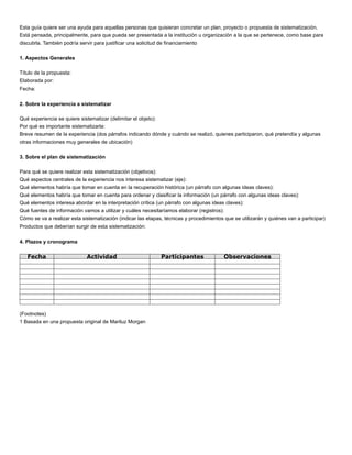 Esta guía quiere ser una ayuda para aquellas personas que quisieran concretar un plan, proyecto o propuesta de sistematización.
Está pensada, principalmente, para que pueda ser presentada a la institución u organización a la que se pertenece, como base para
discutirla. También podría servir para justiﬁcar una solicitud de ﬁnanciamiento
1. Aspectos Generales
Título de la propuesta:
Elaborada por:
Fecha:
2. Sobre la experiencia a sistematizar
Qué experiencia se quiere sistematizar (delimitar el objeto):
Por qué es importante sistematizarla:
Breve resumen de la experiencia (dos párrafos indicando dónde y cuándo se realizó, quienes participaron, qué pretendía y algunas
otras informaciones muy generales de ubicación)
3. Sobre el plan de sistematización
Para qué se quiere realizar esta sistematización (objetivos):
Qué aspectos centrales de la experiencia nos interesa sistematizar (eje):
Qué elementos habría que tomar en cuenta en la recuperación histórica (un párrafo con algunas ideas claves):
Qué elementos habría que tomar en cuenta para ordenar y clasiﬁcar la información (un párrafo con algunas ideas claves):
Qué elementos interesa abordar en la interpretación crítica (un párrafo con algunas ideas claves):
Qué fuentes de información vamos a utilizar y cuáles necesitaríamos elaborar (registros):
Cómo se va a realizar esta sistematización (indicar las etapas, técnicas y procedimientos que se utilizarán y quiénes van a participar)
Productos que deberían surgir de esta sistematización:
4. Plazos y cronograma
Fecha Actividad Participantes Observaciones
(Footnotes)
1 Basada en una propuesta original de Mariluz Morgan
 