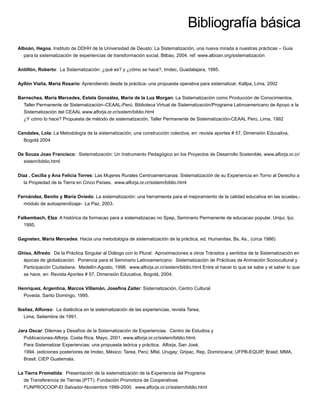 Bibliografía básica
Alboán, Hegoa, Instituto de DDHH de la Universidad de Deusto: La Sistematización, una nueva mirada a nuestras prácticas – Guia
para la sistematización de experiencias de transformación social, Bilbao, 2004. ref: www.alboan.org/sistematización
Antillón, Roberto: La Sistematización: ¿qué es? y ¿cómo se hace?, Imdec, Guadalajara, 1995.
Ayllón Viaña, Maria Rosario: Aprendiendo desde la práctica- una propuesta operativa para sistematizar, Kallpa, Lima, 2002
Barnechea, María Mercedes, Estela González, María de la Luz Morgan: La Sistematización como Producción de Conocimientos.
Taller Permanente de Sistematización–CEAAL-Perú. Biblioteca Virtual de Sistematización/Programa Latinoamericano de Apoyo a la
Sistematización del CEAAL www.alforja.or.cr/sistem/biblio.html
¿Y cómo lo hace? Propuesta de método de sistematización, Taller Permanente de Sistematización-CEAAL Perú, Lima, 1992
Cendales, Lola: La Metodología de la sistematización, una construcción colectiva, en: revista aportes # 57, Dimensión Educativa,
Bogotá 2004
De Souza Joao Francisco: Sistematización: Un Instrumento Pedagógico en los Proyectos de Desarrollo Sostenible, www.alforja.or.cr/
sistem/biblio.html
Díaz , Cecilia y Ana Felicia Torres: Las Mujeres Rurales Centroamericanas: Sistematización de su Experiencia en Torno al Derecho a
la Propiedad de la Tierra en Cinco Países. www.alforja.or.cr/sistem/biblio.html
Fernández, Benito y María Oviedo: La sistematización: una herramienta para el mejoramiento de la calidad educativa en las scuelas,-
módulo de autoaprendizaje- La Paz, 2003.
Falkembach, Elza: A histórica da formacao para a sistematizacao no Spep, Seminario Permanente de educacao popular, Unijui, Ijui,
1995.
Gagneten, Maria Mercedes: Hacia una metodología de sistematización de la práctica, ed. Humanitas, Bs. As., (circa 1986)
Ghiso, Alfredo: De la Práctica Singular al Diálogo con lo Plural: Aproximaciones a otros Tránsitos y sentidos de la Sistematización en
épocas de globalización. Ponencia para el Seminario Latinoamericano: Sistematización de Prácticas de Animación Sociocultural y
Participación Ciudadana. Medellín.Agosto, 1998. www.alforja.or.cr/sistem/biblio.html Entre el hacer lo que se sabe y el saber lo que
se hace, en: Revista Aportes # 57, Dimensión Educativa, Bogotá, 2004.
Henríquez, Argentina, Marcos Villamán, Joseﬁna Zaiter: Sistematización, Centro Cultural
Poveda, Santo Domingo, 1995.
Ibañez, Alfonso: La dialéctica en la sistematización de las experiencias, revista Tarea,
Lima, Setiembre de 1991.
Jara Oscar: Dilemas y Desafíos de la Sistematización de Experiencias. Centro de Estudios y
Publicaciones-Alforja. Costa Rica. Mayo, 2001. www.alforja.or.cr/sistem/biblio.html.
Para Sistematizar Experiencias: una propuesta teórica y práctica. Alforja, San José,
1994. (ediciones posteriores de Imdec, México; Tarea, Perú; Mfal, Urugay; Gripac, Rep. Dominicana; UFPB-EQUIP, Brasil; MMA,
Brasil; CIEP Guatemala.
La Tierra Prometida: Presentación de la sistematización de la Experiencia del Programa
de Transferencia de Tierras (PTT). Fundación Promotora de Cooperativas
FUNPROCOOP-El Salvador-Noviembre 1999-2000. www.alforja.or.cr/sistem/biblio.html
 