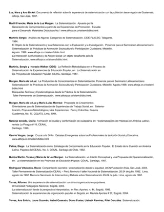 Luz, Mara y Ana Bickel: Documento de reﬂexión sobre la experiencia de sistematización con la población desarraigada de Guatemala,
Alforja, San José, 1997.
Marﬁl Francke, María de la Luz Morgan: La Sistematización: Apuesta por la
Generación de Conocimientos a partir de las Experiencias de Promoción. Escuela
para el Desarrollo Materiales Didácticos No.1 www.alforja.or.cr/sistem/biblio.html.
Martinic Sergio: Análisis de Algunas Categorías de Sistematización, CIDE-FLACSO, Talagante,
1984.
El Objeto de la Sistematización y sus Relaciones con la Evaluación y la Investigación. Ponencia para el Seminario Latinoamericano:
Sistematización de Prácticas de Animación Sociocultural y Participación Ciudadana. Medellín.
Agosto. 1998 www.alforja.or.cr/sistem/biblio.html
La Interacción Comunicativa y la Acción Social: un objeto desaﬁante para la
Sistematización, www.alforja.or.cr/sistem/biblio.html.
Martinic, Sergio y Horacio Walker (CIDE): La Reﬂexión Metodológica en el Proceso de
Sistematización de Experiencias de Educación Popular, en: La Sistematización en
los Proyectos de Educación Popular, CEAAL, Santiago, 1987.
Morgan, María de la Luz: La Producción de Conocimientos en Sistematización. Ponencia para el Seminario Latinoamericano:
Sistematización de Prácticas de Animación Sociocultural y Participación Ciudadana. Medellín. Agosto,1998. www.alforja.or.cr/sistem/
biblio.html
Búsquedas Teóricas y Epistemológicas desde la Práctica de la Sistematización.
Taller Permanente de Sistematización. www.alforja.or.cr/sitem/biblio.html.
Morgan, María de la Luz y María Luisa Monreal: Propuesta de Lineamientos
Orientadores para la Sistematización de Experiencias de Trabajo Social, en: Sistema-
tización, Propuesta Metodológica y dos Experiencias: Perú y Colombia, Nuevos
Cuadernos, No. 17, CELATS, Lima, 1991.
Naranjo Giraldo, Gloria: Formación de ciudad y conformación de ciudadanía en: “Sistematización de Prácticas en América Latina”,
revista La Piragua # 16, CEAAL,
Santiago, 1999.
Osorio Vargas, Jorge: Cruzar a la Orilla: Debates Emergentes sobre los Profesionales de la Acción Social y Educativa.
www.alforja.or.cr/sistem/biblio.html
Palma, Diego: La Sistematización como Estrategia de Conocimiento en la Educación Popular. El Estado de la Cuestión en América
Latina, Papeles del CEAAL, No. 3, CEAAL, Santiago de Chile, 1992.
Quirós Martín, Teresa y María de la Luz Morgan: La Sistematización, un Intento Conceptual y una Propuesta de Operacionalización,
en: La sistematización en los Proyectos de Educación Popular, CEAAL, Santiago, 1987.
Rodríguez Villalobos, Rocío: Compartiendo secretos: sistematizando desde la equidad, UICN/Fundación Arias, San José, 2004.
Taller Permanente de Sistematización CEAAL – Perú: Memoria I taller Nacional de Sistematización, 20-24 de julio, 1992. Lima,
agosto de 1992. Memoria Seminario de Intercambio y Debate sobre Sistematización 20-24 de julio, Lima, agosto de 1992.
Torres, Alfonso: Una experiencia de sistematización con cinco organizaciones populares.
Universidad Pedagógica Nacional, Bogotá, 2003.
La sistematización desde la perspectiva interpretativa, en Rev. Aportes, n. 44, Bogotá, 1996.
Sistematización de experiencias de organización popular en Bogotá, en: Revista Aportes # 57, Bogotá, 2004.
Torres, Ana Felicia, Laura Guzmán, Isabel Quesada, Diana Fuster, Lisbeth Ramírez, Pilar González: Sistematización:
 