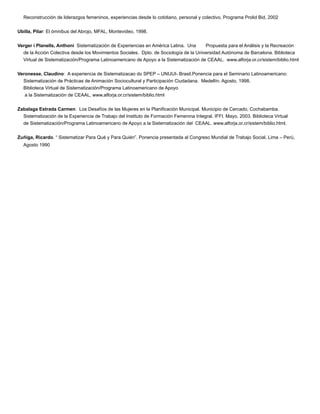 Reconstrucción de liderazgos femeninos, experiencias desde lo cotidiano, personal y colectivo, Programa Prolid Bid, 2002
Ubilla, Pilar: El ómnibus del Abrojo, MFAL, Montevideo, 1998.
Verger i Planells, Anthoni Sistematización de Experiencias en América Latina. Una Propuesta para el Análisis y la Recreación
de la Acción Colectiva desde los Movimientos Sociales. Dpto. de Sociología de la Universidad Autónoma de Barcelona. Biblioteca
Virtual de Sistematización/Programa Latinoamericano de Apoyo a la Sistematización de CEAAL. www.alforja.or.cr/sistem/biblio.html
Veronesse, Claudino: A experiencia de Sistematizacao do SPEP – UNIJUI- Brasil.Ponencia para el Seminario Latinoamericano:
Sistematización de Prácticas de Animación Sociocultural y Participación Ciudadana. Medellín. Agosto, 1998.
Biblioteca Virtual de Sistematización/Programa Latinoamericano de Apoyo
a la Sistematización de CEAAL, www.alforja.or.cr/sistem/biblio.html
Zabalaga Estrada Carmen: Los Desafíos de las Mujeres en la Planiﬁcación Municipal. Municipio de Cercado, Cochabamba.
Sistematización de la Experiencia de Trabajo del Instituto de Formación Femenina Integral. IFFI. Mayo, 2003. Biblioteca Virtual
de Sistematización/Programa Latinoamericano de Apoyo a la Sistematización del CEAAL. www.alforja.or.cr/sistem/biblio.html.
Zuñiga, Ricardo. “ Sistematizar Para Qué y Para Quién”. Ponencia presentada al Congreso Mundial de Trabajo Social. Lima – Perú,
Agosto 1990
 
