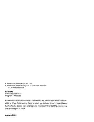c. derechos reservados: O. Jara
c. derechos reservados para la presente edición:
UICN-Mesoamérica
Edición:
UICN-Mesoamérica
Programa Alianzas
Esta guía está basada en la propuesta teórica y metodológica formulada en
el libro: “Para Sistematizar Experiencias” (ed. Alforja, 4ª. ed), resumida por
Kathia Acuña Sossa para el programa Alianzas UICN-NORAD, revisada y
actualizada por el autor.
Agosto 2006
 