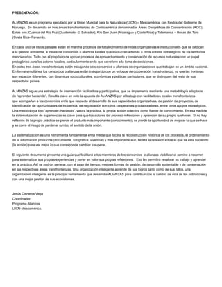 PRESENTACIÓN:
ALIANZAS es un programa ejecutado por la Unión Mundial para la Naturaleza (UICN) – Mesoamérica, con fondos del Gobierno de
Noruega. Se desarrolla en tres áreas transfronterizas de Centroamérica denominadas Áreas Geográﬁcas de Concentración (AGC).
Éstas son: Cuenca del Río Paz (Guatemala- El Salvador), Río San Juan (Nicaragua y Costa Rica) y Talamanca – Bocas del Toro
(Costa Rica- Panamá).
En cada uno de estos paisajes están en marcha procesos de fortalecimiento de redes organizativas e institucionales que se dedican
a la gestión ambiental, a través de consorcios o alianzas locales que involucran además a otros actores estratégicos de los territorios
mencionados. Todo con el propósito de apoyar procesos de aprovechamiento y conservación de recursos naturales con un papel
protagónico para los actores locales, particularmente en lo que se reﬁere a la toma de decisiones.
En estas tres áreas transfronterizas están trabajando seis consorcios o alianzas de organizaciones que trabajan en un ámbito nacional.
En forma simultánea los consorcios o alianzas están trabajando con un enfoque de cooperación transfronterizo, ya que las fronteras
son espacios diferentes, con dinámicas socioculturales, económicas y políticas particulares, que se distinguen del resto de sus
respectivos países.
ALIANZAS sigue una estrategia de intervención facilitadora y participativa, que se implementa mediante una metodología adaptada
de “aprender haciendo”. Resulta clave en esto la apuesta de ALIANZAS por el trabajo con facilitadores locales transfronterizos
que acompañan a los consorcios en lo que respecta al desarrollo de sus capacidades organizativas, de gestión de proyectos, de
identiﬁcación de oportunidades de incidencia, de negociación con otros cooperantes y colaboradores, entre otros apoyos estratégicos.
Una metodología tipo “aprender- haciendo”, valora la práctica, la propia acción colectiva como fuente de conocimiento. En esa medida
la sistematización de experiencias es clave para que los actores del proceso reﬂexionen y aprendan de su propio quehacer. Si no hay
reﬂexión de la propia práctica se pierde el producto más importante (conocimiento), se pierde la oportunidad de mejorar lo que se hace
y se corre el riesgo de perder el rumbo, el sentido de la unión.
La sistematización es una herramienta fundamental en la media que facilita la reconstrucción histórica de los procesos, el ordenamiento
de la información producida (documental, fotográﬁca, vivencial) y más importante aún, facilita la reﬂexión sobre lo que se esta haciendo
(la acción) para ver mejor lo que corresponde cambiar o superar.
El siguiente documento presenta una guía que facilitará a los miembros de los consorcios o alianzas visibilizar el camino a recorrer
para sistematizar sus propias experiencias y poner en valor sus propias reﬂexiones. Eso les permitirá revalorar su trabajo y aprender
en la práctica. Así se podrán generar, con el paso del tiempo, mejores formas de gestión, de desarrollo sustentable y de conservación
en las respectivas áreas transfronterizas. Una organización inteligente aprende de sus logros tanto como de sus fallos, una
organización inteligente es la principal herramienta que desarrolla ALIANZAS para contribuir con la calidad de vida de los pobladores y
con una mejor gestión de sus ecosistemas.
Jesús Cisneros Vega
Coordinador
Programa Alianzas
UICN-Mesoamérica.
 