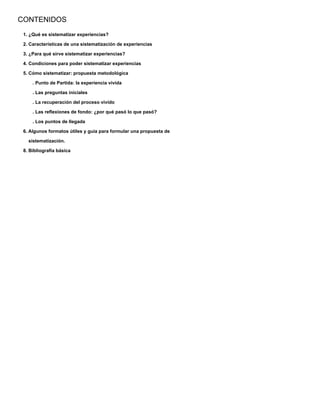 CONTENIDOS
1. ¿Qué es sistematizar experiencias?
2. Características de una sistematización de experiencias
3. ¿Para qué sirve sistematizar experiencias?
4. Condiciones para poder sistematizar experiencias
5. Cómo sistematizar: propuesta metodológica
. Punto de Partida: la experiencia vivida
. Las preguntas iniciales
. La recuperación del proceso vivido
. Las reﬂexiones de fondo: ¿por qué pasó lo que pasó?
. Los puntos de llegada
6. Algunos formatos útiles y guía para formular una propuesta de
sistematización.
8. Bibliografía básica
 