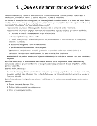 1. ¿Qué es sistematizar experiencias?
La palabra sistematización, utilizada en diversas disciplinas, se reﬁere principalmente a clasiﬁcar, ordenar o catalogar datos e
informaciones, a “ponerlos en sistema”. Es la noción más común y difundida de este término.
Sin embargo en el campo de la educación popular y de trabajo en procesos sociales, lo utilizamos en un sentido más amplio, referido
no sólo a datos o informaciones que se recogen y ordenan, sino a obtener aprendizajes críticos de nuestras experiencias. Por eso, no
decimos sólo “sistematización”, sino “sistematización de experiencias”.
•Las experiencias son procesos históricos y sociales dinámicos: están en permanente cambio y movimiento.
•Las experiencias son procesos complejos: intervienen una serie de factores objetivos y subjetivos que están en interrelación:
a) Condiciones de contexto o momento histórico en que se desenvuelven.
b) Situaciones particulares que la hacen posible.
c) Acciones intencionadas que realizamos las personas con determinados ﬁnes (o inintencionadas que se dan sólo como
respuesta a situaciones).
d) Reacciones que se generan a partir de dichas acciones.
e) Resultados esperados o inesperados que van surgiendo.
f) Percepciones, interpretaciones, intuiciones y emociones de los hombres y las mujeres que intervenimos en él.
f) Relaciones que se establecen entre las personas que somos sujetos de estas experiencias.
•Las experiencias son procesos vitales y únicos: expresan una enorme riqueza acumulada de elementos y, por tanto, son inéditos e
irrepetibles.
Por todo lo anterior, es que es tan apasionante, como exigente, la tarea de buscar comprenderlas, extraer sus enseñanzas y
comunicarlas. Buscamos apropiarnos críticamente de las experiencias vividas y damos cuenta de ellas, compartiendo con otras
personas lo aprendido.
Podemos aﬁrmar, entonces que:
La sistematización es aquella interpretación crítica de una o varias experiencias que, a partir de su ordenamiento y reconstrucción,
descubre o explicita la lógica del proceso vivido en ellas: los factores que intervinieron, cómo se relacionaron entre sí y por qué lo
hicieron de ese modo.
Este esfuerzo podrá asumir múltiples formas, variantes o modalidades, pero en cualquier sistematización de experiencias nosotros
debemos:
a) Ordenar y reconstruir el proceso vivido.
b) Realizar una interpretación crítica de ese proceso.
c) Extraer aprendizajes y compartirlos.
 