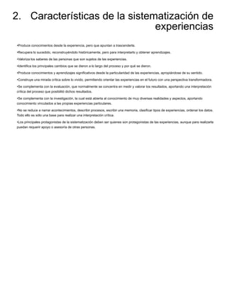 2. Características de la sistematización de
experiencias
•Produce conocimientos desde la experiencia, pero que apuntan a trascenderla.
•Recupera lo sucedido, reconstruyéndolo históricamente, pero para interpretarlo y obtener aprendizajes.
•Valoriza los saberes de las personas que son sujetos de las experiencias.
•Identiﬁca los principales cambios que se dieron a lo largo del proceso y por qué se dieron.
•Produce conocimientos y aprendizajes signiﬁcativos desde la particularidad de las experiencias, apropiándose de su sentido.
•Construye una mirada crítica sobre lo vivido, permitiendo orientar las experiencias en el futuro con una perspectiva transformadora.
•Se complementa con la evaluación, que normalmente se concentra en medir y valorar los resultados, aportando una interpretación
crítica del proceso que posibilitó dichos resultados.
•Se complementa con la investigación, la cual está abierta al conocimiento de muy diversas realidades y aspectos, aportando
conocimiento vinculados a las propias experiencias particulares.
•No se reduce a narrar acontecimientos, describir procesos, escribir una memoria, clasiﬁcar tipos de experiencias, ordenar los datos.
Todo ello es sólo una base para realizar una interpretación crítica.
•Los principales protagonistas de la sistematización deben ser quienes son protagonistas de las experiencias, aunque para realizarla
puedan requerir apoyo o asesoría de otras personas.
 