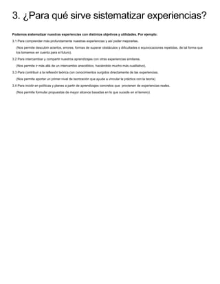 3. ¿Para qué sirve sistematizar experiencias?
Podemos sistematizar nuestras experiencias con distintos objetivos y utilidades. Por ejemplo:
3.1 Para comprender más profundamente nuestras experiencias y así poder mejorarlas.
(Nos permite descubrir aciertos, errores, formas de superar obstáculos y diﬁcultades o equivocaciones repetidas, de tal forma que
los tomamos en cuenta para el futuro).
3.2 Para intercambiar y compartir nuestros aprendizajes con otras experiencias similares.
(Nos permite ir más allá de un intercambio anecdótico, haciéndolo mucho más cualitativo).
3.3 Para contribuir a la reﬂexión teórica con conocimientos surgidos directamente de las experiencias.
(Nos permite aportar un primer nivel de teorización que ayude a vincular la práctica con la teoría)
3.4 Para incidir en políticas y planes a partir de aprendizajes concretos que provienen de experiencias reales.
(Nos permite formular propuestas de mayor alcance basadas en lo que sucede en el terreno)
 