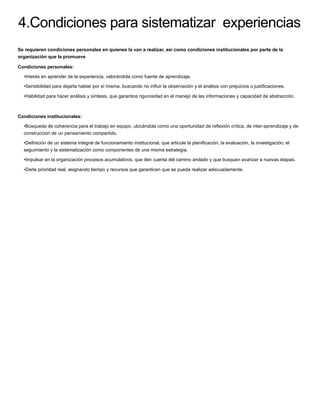 4.Condiciones para sistematizar experiencias
Se requieren condiciones personales en quienes la van a realizar, así como condiciones institucionales por parte de la
organización que la promueve
Condiciones personales:
•Interés en aprender de la experiencia, valorándola como fuente de aprendizaje.
•Sensibilidad para dejarla hablar por sí misma, buscando no inﬂuir la observación y el análisis con prejuicios o justiﬁcaciones.
•Habilidad para hacer análisis y síntesis, que garantice rigurosidad en el manejo de las informaciones y capacidad de abstracción.
Condiciones institucionales:
•Búsqueda de coherencia para el trabajo en equipo, ubicándola como una oportunidad de reﬂexión crítica, de inter-aprendizaje y de
construcción de un pensamiento compartido.
•Deﬁnición de un sistema integral de funcionamiento institucional, que articule la planiﬁcación, la evaluación, la investigación, el
seguimiento y la sistematización como componentes de una misma estrategia.
•Impulsar en la organización procesos acumulativos, que den cuenta del camino andado y que busquen avanzar a nuevas etapas.
•Darle prioridad real, asignando tiempo y recursos que garanticen que se pueda realizar adecuadamente.
 