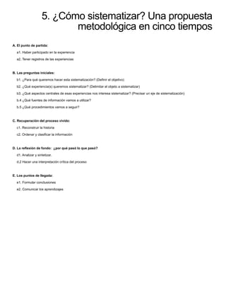5. ¿Cómo sistematizar? Una propuesta
metodológica en cinco tiempos
A. El punto de partida:
a1. Haber participado en la experiencia
a2. Tener registros de las experiencias
B. Las preguntas iniciales:
b1. ¿Para qué queremos hacer esta sistematización? (Deﬁnir el objetivo)
b2. ¿Qué experiencia(s) queremos sistematizar? (Delimitar el objeto a sistematizar)
b3. ¿Qué aspectos centrales de esas experiencias nos interesa sistematizar? (Precisar un eje de sistematización)
b.4 ¿Qué fuentes de información vamos a utilizar?
b.5 ¿Qué procedimientos vamos a seguir?
C. Recuperación del proceso vivido:
c1. Reconstruir la historia
c2. Ordenar y clasiﬁcar la información
D. La reﬂexión de fondo: ¿por qué pasó lo que pasó?
d1. Analizar y sintetizar.
d.2 Hacer una interpretación crítica del proceso
E. Los puntos de llegada:
e1. Formular conclusiones
e2. Comunicar los aprendizajes
 