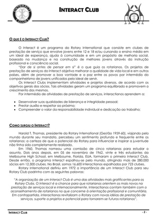 INTERACT CLUB



O QUE É O INTERACT CLUB?

       O Interact é um programa do Rotary International que consiste em clubes de
prestação de serviço que envolve jovens entre 12 e 18 e/ou cursando o ensino médio em
um ideal de esperança, ajuda à comunidade e em um propósito de melhoria social,
baseado na mudança e na construção de melhores jovens através da instrução
profissional e consciência social.
       “Dar de si antes de pensar em si” é o que guia os rotarianos. Os projetos de
prestação de serviços do Interact objetiva melhorar a qualidade de vida local e em outros
países, além de promover a boa vontade e a paz entre os povos por intermédio do
companheirismo de jovens unificados pelo ideal de servir.
       Os Interact Clubs implementam atividades e projetos diversos, de acordo com os
objetivos gerais dos sócios. Tais atividades geram um programa equilibrado e promovem o
crescimento dos mesmos.
       Por intermédio de atividades de prestação de serviços, interactianos aprendem a:

    Desenvolver suas qualidades de liderança e integridade pessoal;
    Prestar auxílio e respeitar ao próximo;
    Compreender o valor da responsabilidade individual e dedicação ao trabalho;




COMO SURGIU O INTERACT?

       Harold T. Thomas, presidente do Rotary International (Gestão 1959-60), viajando pelo
mundo durante seu mandato, percebeu um sentimento profundo e frequente entre os
rotarianos: a certeza de que o potencial do Rotary para influenciar e inspirar a juventude
não tinha sido completamente realizado.
       Em 1960, Thomas nomeou uma comissão de cinco rotarianos para estudar o
assunto. Dois anos depois, em 05 de novembro de 1962, vinte e três estudantes da
Melbourne High School, em Melbourne, Florida, EUA, formaram o primeiro Interact Club.
Desde então, o programa Interact espalhou-se pelo mundo, atingindo mais de 280.000
sócios em 12.300 clubes. No Brasil, somos 16.600 interactianos espalhados por 723 clubes.
       Rotary International definiu em 1972 a importância de um Interact Club para seu
Rotary Club padrinho com as seguintes palavras:

   “A organização de um Interact Club é uma das atividades mais gratificantes para os
    Rotary Clubs. O Interact é a chance para que rotarianos orientem os mais novos na
 prestação de serviços local e internacionalmente. Interactianos contam também com o
 aconselhamento de rotarianos no que concerne à orientação profissional e comunitária.
  Em contrapartida, interactianos revitalizam o Rotary com novas idéias de prestação de
       serviços, suporte a projetos e potencial para tornarem-se futuros rotarianos”.



INTERACT CLUB                                                                         -2-
 