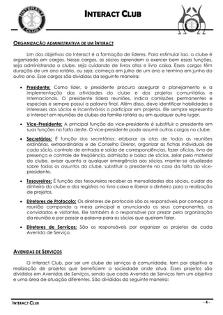 INTERACT CLUB


ORGANIZAÇÃO ADMINISTRATIVA DE UM INTERACT

      Um dos objetivos do Interact é a formação de líderes. Para estimular isso, o clube é
organizado em cargos. Nesse cargos, os sócios aprendem a exercer bem essas funções,
seja administrando o clube, seja cuidando de livros atas e livro caixa. Esses cargos têm
duração de um ano rotário, ou seja, começa em julho de um ano e termina em junho do
outro ano. Esse cargos são divididos da seguinte maneira:

    Presidente: Como líder, o presidente procura assegurar o planejamento e a
     implementação das atividades do clube e dos projetos comunitários e
     internacionais. O presidente lidera reuniões, indica comissões permanentes e
     especiais e sempre possui a palavra final. Além disso, deve identificar habilidades e
     interesses dos sócios e incentivá-los a participar em projetos. Ele sempre representa
     o Interact em reuniões de clubes da família rotária ou em qualquer outro lugar.

    Vice-Presidente: A principal função do vice-presidente é substituir o presidente em
     suas funções na falta deste. O vice-presidente pode assumir outros cargos no clube.

    Secretários: É função dos secretários: elaborar as atas de todas as reuniões
     ordinárias, extraordinárias e de Conselho Diretor, organizar as fichas individuais de
     cada sócio, controle de entrada e saída de correspondências, fazer ofícios, livro de
     presença e controle de freqüência, admissão e baixa de sócios, zelar pelo material
     do clube, avisar quanto a qualquer emergência aos sócios, manter-se atualizado
     sobre todos os assuntos do clube, substituir o presidente no caso da falta do vice-
     presidente.

    Tesoureiros: É função dos tesoureiros receber as mensalidades dos sócios, cuidar do
     dinheiro do clube e dos registros no livro caixa e liberar o dinheiro para a realização
     de projetos.

    Diretores de Protocolo: Os diretores de protocolo são os responsáveis por começar a
     reunião compondo a mesa principal e anunciando os seus componentes, os
     convidados e visitantes. Ele também é o responsável por prezar pela organização
     da reunião e por passar a palavra para os sócios que queiram falar.

    Diretores de Serviços: São os responsáveis por organizar os projetos de cada
     Avenida de Serviço.



AVENIDAS DE SERVIÇOS

       O Interact Club, por ser um clube de serviços à comunidade, tem por objetivo a
realização de projetos que beneficiem a sociedade onde atua. Esses projetos são
divididos em Avenidas de Serviços, sendo que cada Avenida de Serviços tem um objetivo
e uma área de atuação diferentes. São divididas da seguinte maneira:




INTERACT CLUB                                                                          -4-
 