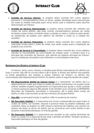 INTERACT CLUB

    Avenida de Serviços Internos: os projetos dessa avenida tem como objetivo
     promover o companheirismo entre os sócios, realizar atividades para manutenção
     do clube ou realizar instruções para novos sócios, pais e rotarianos sobre assuntos
     relacionados ao Interact.

    Avenida de Serviços Internacionais: os projetos dessa avenida são voltados aos
     clubes de outros distritos, seja para manter companheirismo (através de cartas
     enviadas a esses clubes contando sobre a cidade ou sobre o clube) ou para ajudá-
     los (realização de projeto com objetivo de atender o clube ou a cidade em
     questão).

    Avenida de Serviços Financeiros: os projetos dessa avenida tem como objetivo
     arrecadar fundos para o caixa do clube, que serão usados para a realização de
     projetos e/ou eventos.

    Avenida de Serviços à Comunidade: os projetos dessa avenida tem como objetivo
     atender às necessidades da comunidade da cidade onde o Interact atua. É a
     principal das Avenidas de Serviços, pois atende ao objetivo principal do Interact,
     que é a realização de projetos que melhorem a comunidade onde atua.



REPRESENTAÇÃO DISTRITAL DE INTERACT CLUBS

      O Interact, tanto como o Rotary, é dividido pelo Rotary International em distritos por
todo o mundo. São 530 no mundo inteiro e 38 no Brasil. A divisão dos distritos não respeita
os limites geográficos dos estados e países. Falando de Interact, os distritos são
comandados pela Representação Distrital. Os distritos adota a seguinte divisão de cargos:

    RDI (Representante Distrital de Interact Clubs): é o “presidente” do distrito. Ele é o
     responsável por cuidar que todos os clubes do distrito mantenham um quadro social
     estável, realizem projetos regularmente e é responsável por ajudar o clube quando
     o mesmo passa por alguma dificuldade. É ele também que comanda as REPRESETES
     (Reuniões de Presidente, Secretários e Tesoureiros). Ele é eleito pelos clubes do
     distrito e cabe a ele escolher os demais membros da Equipe Distrital.

    Vice-RDI: sua principal função é substituir o RDI na ausência do mesmo.

    SDI (Secretário Distrital): é o responsável por enviar correspondências para todos os
     clubes do distrito, por receber, arquivar e pontuar todos os projetos realizados, por
     cadastrar todos os projetos no ANP (Arquivo Nacional de Projetos), por manter um
     arquivo de todos os sócios do distrito, por se comunicar com outros distritos e por
     escolher a Secretaria Destaque no final da gestão.

    TDI (Tesoureiro Distrital): é o responsável por receber as per captas bimestrais de
     todos os clubes e é o responsável por todo o dinheiro do distrito. Também escolhe a
     Tesouraria Destaque no final da gestão.



INTERACT CLUB                                                                          -5-
 