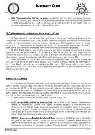 INTERACT CLUB

    RDA (Representantes Distritais de Área): os distritos são divididos em áreas. O nosso
     distrito é dividido em 3 áreas. Os RDA’s são responsáveis zelar pelo bom andamento
     e pela organização dos clubes de sua área. Eles auxiliam o RDI resolvendo os
     pequenos problemas de cada clube e visitando-os.



DIIC – DEPARTAMENTO DE INFORMAÇÃO DE INTERACT CLUBS

        O Departamento de Informação de Interact Clubs da OMIR-Brasil (Organização
Multidistrital de Rotaract Clubs) tem como objetivo principal disseminar informações,
facilitar a comunicação entre os Interact Clubs dos Distritos promovendo a união,
integração, fortalecimento e engrandecimento do Movimento Interactiano Brasileiro,
bem como o seu emparceiramento com o Movimento Rotaractiano Brasileiro.
        O DIIC OMIR-Brasil é um projeto pioneiro em nível mundial (a primeira e única
agência nacional para Interact do mundo) e tem a função de uma Organização
Multidistrital para Interact. A função do DIIC é divulgar informações sobre o movimento
interactiano no país. Essa divulgação e feita, principalmente, através dos RDI.
        Todo o material do DIIC é repassado para os Representantes Distritais de Interact e
estes deverão enviá-los para seus clubes. Da mesma maneira, todas as informações
de cada Distrito deverão ser passadas pelos RDI para o DIIC. Apesar de a ponte direta
dos Distritos com o DIIC ser o RDI, muito destes materiais podem ser encontrados no site do
DIIC (www.diic-omir.org).




EVENTOS INTERACTÁRIOS

        As conferências interactianas têm suas localidades definidas entre as cidades do
distrito, estado ou país (dependendo do nível da conferência). Os encontros costumam
ter duração de 02, 03 ou 04 dias, e o consumo de bebidas alcoólicas é proibido. Durante
as conferências ocorrem as REPRESETES, reuniões onde os representantes dos clubes e do
distrito fazem acertos relacionados a projetos, secretaria e tesouraria. Também é comum
que haja palestras e/ou workshops capacitadores.
        As principais conferências que ocorrem durante o ano são:

    ADIC – Assembléia Distrital de Interact Club: comumente realizada em abril no nosso
     distrito, a Assembléia Distrital tem como principal objetivo o treinamento dos
     dirigentes entrantes de cada clube. A Assembléia inclui sessões gerais e discussões
     em grupo, visando treinar os dirigentes de Interact Clubs e os presidentes de
     comissões, bem como incentivar a comunicação entre a liderança do Interact, do
     Rotary Club patrocinador e a liderança distrital.

    CODIC – Conferência Distrital de Interact Club: durante a CODIC ocorre a transição
     de gestões em nosso distrito, tanto dos clubes como da própria Representação
     Distrital. Nela também são entregues os prêmios de melhores projetos, secretaria e
     tesouraria destaques e melhores clubes (Prêmio Robson Medeiros Chaves). A

INTERACT CLUB                                                                         -6-
 