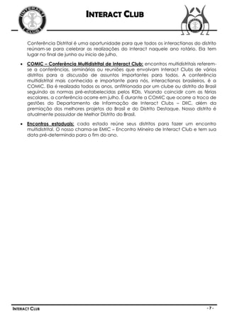 INTERACT CLUB

       Conferência Distrital é uma oportunidade para que todos os interactianos do distrito
       reúnam-se para celebrar as realizações do Interact naquele ano rotário. Ela tem
       lugar no final de junho ou inicio de julho.

    COMIC – Conferência Multidistrital de Interact Club: encontros multidistritais referem-
     se a conferências, seminários ou reuniões que envolvam Interact Clubs de vários
     distritos para a discussão de assuntos importantes para todos. A conferência
     multidistrital mais conhecida e importante para nós, interactianos brasileiros, é a
     COMIC. Ela é realizada todos os anos, anfitrionada por um clube ou distrito do Brasil
     seguindo as normas pré-estabelecidas pelos RDIs. Visando coincidir com as férias
     escolares, a conferência ocorre em julho. É durante a COMIC que ocorre a troca de
     gestões do Departamento de Informação de Interact Clubs – DIIC, além da
     premiação dos melhores projetos do Brasil e do Distrito Destaque. Nosso distrito é
     atualmente possuidor de Melhor Distrito do Brasil.

    Encontros estaduais: cada estado reúne seus distritos para fazer um encontro
     multidistrital. O nosso chama-se EMIC – Encontro Mineiro de Interact Club e tem sua
     data pré-determinda para o fim do ano.




INTERACT CLUB                                                                          -7-
 