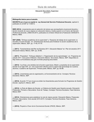 Guía de estudio
Educación Secundaria. Supervisor
2016-2017
7
Bibliografía básica para el estudio
DECRETO por el que se expide la Ley General del Servicio Profesional Docente, capítulo II,
publicado en el DOF el 11/09/13.
INEE (2014), Lineamientos para la selección de tutores que acompañarán al personal docente y
técnico docente de nuevo ingreso en educación básica y media superior en el marco del Servicio
Profesional Docente, LINEE-05-2014, publicados en el Diario Oficial de la Federación 30/05/2014.
México, INEE.
SEP (2006), “Enfoque académico de la supervisión” y “Espacios de trabajo de la supervisión: la
escuela y la zona escolar”, en: Orientaciones técnicas para fortalecer la acción académica de la
supervisión, México, SEP, pp. 17-45; 47-70.
― (2011), "Características del Plan de Estudios 2011. Educación Básica" en: Plan de estudios 2011.
Educación básica, México, SEP, pp. 25-89.
― (2011), “Propósitos”, “Enfoque didáctico” y “Organización de los aprendizajes”, en: Programas de
estudio 2011. Guía para el Maestro. Educación Básica. Secundaria. México, SEP. Disponible en:
http://www.curriculobasica.sep.gob.mx/index.php/prog-secundaria
― (2013), “Los fines y los ámbitos de la función supervisora. Misión y propósitos de la supervisión
escolar en el siglo XXI”, en: Una supervisión efectiva para la mejora del aprendizaje de nuestros
alumnos. Cuaderno del Supervisor. Primara parte, México, SEP, pp. 65-88.
― (2013), Lineamientos para la organización y el funcionamiento de los Consejos Técnicos
Escolares. México, SEP.
― (2014), Acuerdo 717 por el que se emiten los lineamientos para formular los Programas de Gestión
Escolar, capítulo II, México, SEP.
― (2014), La Ruta de Mejora de Escolar, un Sistema de Gestión para Nuestra escuela. Educación
Preescolar, Primaria o Secundaria. Guía de Trabajo, Consejos Técnicos Escolares. Fase Intensiva.
México SEP.
― (2014), Orientaciones para establecer la ruta de mejora escolar. Educación Básica. Preescolar,
Primaria, Secundaria. Ciclo escolar 2014-2015. Consejos Técnicos Escolares. Fase intensiva,
México, SEP.
― (2014), Proyecto a Favor de la Convivencia Escolar (PACE), México, SEP.
 