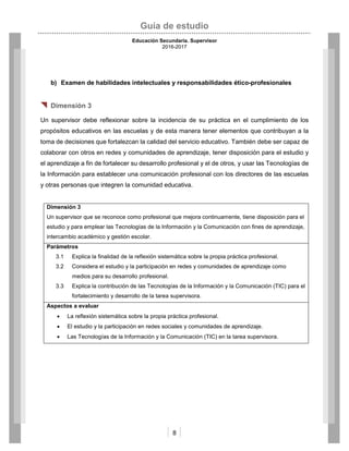 Guía de estudio
Educación Secundaria. Supervisor
2016-2017
8
b) Examen de habilidades intelectuales y responsabilidades ético-profesionales
 Dimensión 3
Un supervisor debe reflexionar sobre la incidencia de su práctica en el cumplimiento de los
propósitos educativos en las escuelas y de esta manera tener elementos que contribuyan a la
toma de decisiones que fortalezcan la calidad del servicio educativo. También debe ser capaz de
colaborar con otros en redes y comunidades de aprendizaje, tener disposición para el estudio y
el aprendizaje a fin de fortalecer su desarrollo profesional y el de otros, y usar las Tecnologías de
la Información para establecer una comunicación profesional con los directores de las escuelas
y otras personas que integren la comunidad educativa.
Dimensión 3
Un supervisor que se reconoce como profesional que mejora continuamente, tiene disposición para el
estudio y para emplear las Tecnologías de la Información y la Comunicación con fines de aprendizaje,
intercambio académico y gestión escolar.
Parámetros
3.1 Explica la finalidad de la reflexión sistemática sobre la propia práctica profesional.
3.2 Considera el estudio y la participación en redes y comunidades de aprendizaje como
medios para su desarrollo profesional.
3.3 Explica la contribución de las Tecnologías de la Información y la Comunicación (TIC) para el
fortalecimiento y desarrollo de la tarea supervisora.
Aspectos a evaluar
 La reflexión sistemática sobre la propia práctica profesional.
 El estudio y la participación en redes sociales y comunidades de aprendizaje.
 Las Tecnologías de la Información y la Comunicación (TIC) en la tarea supervisora.
 