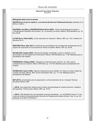 Guía de estudio
Educación Secundaria. Supervisor
2016-2017
9
Bibliografía básica para el estudio
DECRETO por el que se expide la Ley General del Servicio Profesional Docente, publicado en el
DOF el 11/09/13.
KAUFMAN, Ana María y RODRÍGUEZ María Elena (2003), “Hacia una tipología de los textos” y
“Caracterización lingüística de los textos”, en: La escuela y los textos, México, SEP/Santillana, pp. 19-
28 y 29-56.
LATAPÍ Sarre, Pablo (2003), ¿Cómo aprenden los maestros?, México, SEP, pp. 7-25. Cuaderno de
discusión No. 6.
MARTÍNEZ Olivé, Alba (2011), Orientaciones para fortalecer las competencias profesionales de los
equipos de supervisión en las Escuelas de Tiempo Completo. México, SEP, pp. 25-26.
McFARLANE, Ángela (2003), “Nuevas tecnologías: multimedia y acceso a internet”, en: El
aprendizaje y las tecnologías de la información, México, SEP/Santillana, pp. 71-96. Biblioteca para la
actualización del maestro.
PERRENOUD, Philippe (2004), “Organizar la propia formación continua", en: Diez nuevas
competencias para enseñar. México, SEP/Graó, pp. 133-145, Biblioteca para la actualización del
maestro.
SCHMELKES, Sylvia (1995), "Algunas implicaciones de la calidad", en: Hacia una mejor calidad de
nuestras escuelas. México, SEP, tercera reimpresión 2001, pp. 117-125. Biblioteca para la
Actualización del Maestro.
SEP (2013), Lineamientos para la organización y el funcionamiento de los Consejos Técnicos
Escolares. México, SEP.
― (2014), Una supervisión efectiva para la mejora del aprendizaje de nuestros alumnos. Cuaderno
del supervisor. Primera parte. México, SEP, pp. 76-78.
― (2014), “Del desarrollo de una planeación anual de actividades”, en: ACUERDO número 717 por
el que se emiten los lineamientos para formular los Programas de Gestión Escolar. Cap. IV, pp. 5-6,
publicado en el DOF el 07/03/2014.
 
