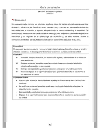 Guía de estudio
Educación Secundaria. Supervisor
2016-2017
10
 Dimensión 4
Un supervisor debe conocer los principios legales y éticos del trabajo educativo para garantizar
el derecho a la educación de calidad en su zona escolar y promover en las escuelas ambientes
favorables para la inclusión, la equidad, el aprendizaje, la sana convivencia y la seguridad. Del
mismo modo, debe contar con capacidades de liderazgo para asegurar la calidad en las prácticas
educativas y su impacto en el aprendizaje del alumnado y, de esta manera, asumir la
corresponsabilidad de los resultados educativos que obtienen las escuelas de su zona.
Dimensión 4
Un supervisor que conoce, asume y promueve los principios legales y éticos inherentes a su función y
al trabajo educativo, a fin de asegurar el derecho de los alumnos a una educación de calidad.
Parámetros
4.1 Asume los principios filosóficos, las disposiciones legales y las finalidades de la educación
pública mexicana.
4.2 Gestiona ambientes favorables para el aprendizaje, la sana convivencia, la inclusión
educativa y la seguridad en las escuelas.
4.3 Distingue las capacidades y actitudes necesarias para ejercer la función supervisora.
4.4 Reconoce el papel de la supervisión escolar para garantizar el derecho de los alumnos a
una educación de calidad.
Aspectos a evaluar
 Los principios filosóficos, las disposiciones legales y las finalidades de la educación pública
mexicana.
 La gestión de ambientes favorables para la sana convivencia, la inclusión educativa y la
seguridad en las escuelas.
 Las capacidades y actitudes necesarias para ejercer la función supervisora.
 El papel de la supervisión escolar para alcanzar el derecho de los alumnos a una educación
de calidad.
 