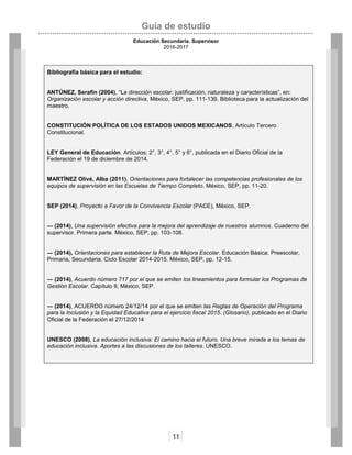 Guía de estudio
Educación Secundaria. Supervisor
2016-2017
11
Bibliografía básica para el estudio:
ANTÚNEZ, Serafín (2004), “La dirección escolar: justificación, naturaleza y características”, en:
Organización escolar y acción directiva, México, SEP, pp. 111-139. Biblioteca para la actualización del
maestro.
CONSTITUCIÓN POLÍTICA DE LOS ESTADOS UNIDOS MEXICANOS, Artículo Tercero
Constitucional.
LEY General de Educación. Artículos: 2°, 3°, 4°, 5° y 6°, publicada en el Diario Oficial de la
Federación el 19 de diciembre de 2014.
MARTÍNEZ Olivé, Alba (2011), Orientaciones para fortalecer las competencias profesionales de los
equipos de supervisión en las Escuelas de Tiempo Completo. México, SEP, pp. 11-20.
SEP (2014), Proyecto a Favor de la Convivencia Escolar (PACE), México, SEP.
― (2014), Una supervisión efectiva para la mejora del aprendizaje de nuestros alumnos. Cuaderno del
supervisor. Primera parte. México, SEP, pp. 103-108.
― (2014), Orientaciones para establecer la Ruta de Mejora Escolar. Educación Básica. Preescolar,
Primaria, Secundaria. Ciclo Escolar 2014-2015. México, SEP, pp. 12-15.
― (2014), Acuerdo número 717 por el que se emiten los lineamientos para formular los Programas de
Gestión Escolar. Capítulo II, México, SEP.
― (2014), ACUERDO número 24/12/14 por el que se emiten las Reglas de Operación del Programa
para la Inclusión y la Equidad Educativa para el ejercicio fiscal 2015. (Glosario), publicado en el Diario
Oficial de la Federación el 27/12/2014
UNESCO (2008), La educación inclusiva: El camino hacia el futuro. Una breve mirada a los temas de
educación inclusiva. Aportes a las discusiones de los talleres. UNESCO.
 