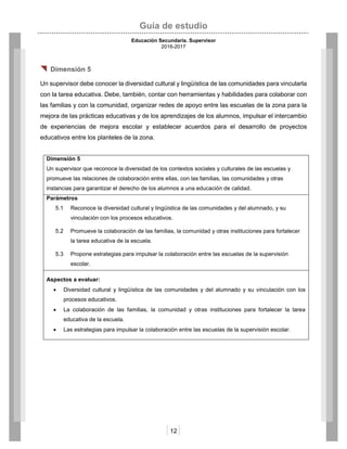 Guía de estudio
Educación Secundaria. Supervisor
2016-2017
12
 Dimensión 5
Un supervisor debe conocer la diversidad cultural y lingüística de las comunidades para vincularla
con la tarea educativa. Debe, también, contar con herramientas y habilidades para colaborar con
las familias y con la comunidad, organizar redes de apoyo entre las escuelas de la zona para la
mejora de las prácticas educativas y de los aprendizajes de los alumnos, impulsar el intercambio
de experiencias de mejora escolar y establecer acuerdos para el desarrollo de proyectos
educativos entre los planteles de la zona.
Dimensión 5
Un supervisor que reconoce la diversidad de los contextos sociales y culturales de las escuelas y
promueve las relaciones de colaboración entre ellas, con las familias, las comunidades y otras
instancias para garantizar el derecho de los alumnos a una educación de calidad.
Parámetros
5.1 Reconoce la diversidad cultural y lingüística de las comunidades y del alumnado, y su
vinculación con los procesos educativos.
5.2 Promueve la colaboración de las familias, la comunidad y otras instituciones para fortalecer
la tarea educativa de la escuela.
5.3 Propone estrategias para impulsar la colaboración entre las escuelas de la supervisión
escolar.
Aspectos a evaluar:
 Diversidad cultural y lingüística de las comunidades y del alumnado y su vinculación con los
procesos educativos.
 La colaboración de las familias, la comunidad y otras instituciones para fortalecer la tarea
educativa de la escuela.
 Las estrategias para impulsar la colaboración entre las escuelas de la supervisión escolar.
 