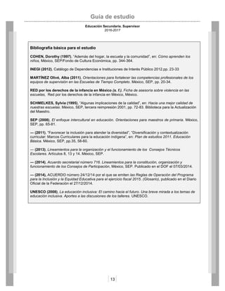 Guía de estudio
Educación Secundaria. Supervisor
2016-2017
13
Bibliografía básica para el estudio
COHEN, Dorothy (1997), “Además del hogar, la escuela y la comunidad”, en: Cómo aprenden los
niños, México, SEP/Fondo de Cultura Económica, pp. 344-364.
INEGI (2012), Catálogo de Dependencias e Instituciones de Interés Público 2012.pp. 23-33
MARTÍNEZ Olivé, Alba (2011), Orientaciones para fortalecer las competencias profesionales de los
equipos de supervisión en las Escuelas de Tiempo Completo. México, SEP, pp. 20-34.
RED por los derechos de la infancia en México (s. f.), Ficha de asesoría sobre violencia en las
escuelas, Red por los derechos de la infancia en México, México.
SCHMELKES, Sylvia (1995), “Algunas implicaciones de la calidad”, en: Hacia una mejor calidad de
nuestras escuelas. México, SEP, tercera reimpresión 2001, pp. 72-83. Biblioteca para la Actualización
del Maestro.
SEP (2008), El enfoque intercultural en educación. Orientaciones para maestros de primaria. México,
SEP, pp. 65-81.
― (2011), “Favorecer la inclusión para atender la diversidad”, “Diversificación y contextualización
curricular: Marcos Curriculares para la educación indígena”, en: Plan de estudios 2011. Educación
Básica. México, SEP, pp.35, 58-60.
― (2013), Lineamientos para la organización y el funcionamiento de los Consejos Técnicos
Escolares. Artículos 8, 13 y 14. México, SEP.
― (2014), Acuerdo secretarial número 716. Lineamientos para la constitución, organización y
funcionamiento de los Consejos de Participación, México, SEP. Publicado en el DOF el 07/03/2014.
― (2014), ACUERDO número 24/12/14 por el que se emiten las Reglas de Operación del Programa
para la Inclusión y la Equidad Educativa para el ejercicio fiscal 2015. (Glosario), publicado en el Diario
Oficial de la Federación el 27/12/2014.
UNESCO (2008), La educación inclusiva: El camino hacia el futuro. Una breve mirada a los temas de
educación inclusiva. Aportes a las discusiones de los talleres. UNESCO.
 