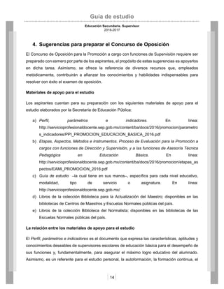 Guía de estudio
Educación Secundaria. Supervisor
2016-2017
14
4. Sugerencias para preparar el Concurso de Oposición
El Concurso de Oposición para la Promoción a cargo con funciones de Supervisión requiere ser
preparado con esmero por parte de los aspirantes, el propósito de estas sugerencias es apoyarlos
en dicha tarea. Asimismo, se ofrece la referencia de diversos recursos que, empleados
metódicamente, contribuirán a afianzar los conocimientos y habilidades indispensables para
resolver con éxito el examen de oposición.
Materiales de apoyo para el estudio
Los aspirantes cuentan para su preparación con los siguientes materiales de apoyo para el
estudio elaborados por la Secretaría de Educación Pública:
a) Perfil, parámetros e indicadores. En línea:
http://servicioprofesionaldocente.sep.gob.mx/content/ba/docs/2016/promocion/parametro
s_indicadores/PPI_PROMOCION_EDUCACION_BASICA_2016.pdf
b) Etapas, Aspectos, Métodos e Instrumentos. Proceso de Evaluación para la Promoción a
cargos con funciones de Dirección y Supervisión, y a las funciones de Asesoría Técnica
Pedagógica en Educación Básica. En línea:
http://servicioprofesionaldocente.sep.gob.mx/content/ba/docs/2016/promocion/etapas_as
pectos/EAMI_PROMOCION_2016.pdf
c) Guía de estudio –la cual tiene en sus manos–, específica para cada nivel educativo,
modalidad, tipo de servicio o asignatura. En línea:
http://servicioprofesionaldocente.sep.gob.mx/
d) Libros de la colección Biblioteca para la Actualización del Maestro; disponibles en las
bibliotecas de Centros de Maestros y Escuelas Normales públicas del país.
e) Libros de la colección Biblioteca del Normalista; disponibles en las bibliotecas de las
Escuelas Normales públicas del país.
La relación entre los materiales de apoyo para el estudio
El Perfil, parámetros e indicadores es el documento que expresa las características, aptitudes y
conocimientos deseables de supervisores escolares de educación básica para el desempeño de
sus funciones y, fundamentalmente, para asegurar el máximo logro educativo del alumnado.
Asimismo, es un referente para el estudio personal, la autoformación, la formación continua, el
 