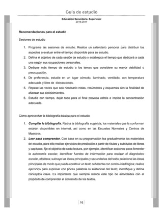 Guía de estudio
Educación Secundaria. Supervisor
2016-2017
16
Recomendaciones para el estudio
Sesiones de estudio
1. Programe las sesiones de estudio. Realice un calendario personal para distribuir los
aspectos a evaluar entre el tiempo disponible para su estudio.
2. Defina el objetivo de cada sesión de estudio y establezca el tiempo que dedicará a cada
una según sus ocupaciones personales.
3. Dedique más tiempo de estudio a los temas que considere su mayor debilidad o
preocupación.
4. De preferencia, estudie en un lugar cómodo, iluminado, ventilado, con temperatura
adecuada y libre de distracciones.
5. Repase las veces que sea necesario notas, resúmenes y esquemas con la finalidad de
afianzar sus conocimientos.
6. Estudie con tiempo, dejar todo para el final provoca estrés e impide la concentración
adecuada.
Cómo aprovechar la bibliografía básica para el estudio
1. Compilar la bibliografía. Reúna la bibliografía sugerida, los materiales que la conforman
estarán disponibles en internet, así como en las Escuelas Normales y Centros de
Maestros.
2. Leer para comprender. Con base en su programación lea gradualmente los materiales
de estudio, para ello realice ejercicios de predicción a partir de títulos y subtítulos de libros
y capítulos; fije el objetivo de cada lectura, por ejemplo, identificar acciones para fomentar
la autonomía escolar, identificar fuentes de información para realizar el diagnóstico
escolar, etcétera; subraye las ideas principales y secundarias del texto; relacione las ideas
principales de modo que pueda construir un texto coherente con continuidad lógica; realice
ejercicios para expresar con pocas palabras lo sustancial del texto; identifique y defina
conceptos clave. Es importante que siempre realice este tipo de actividades con el
propósito de comprender el contenido de los textos.
 