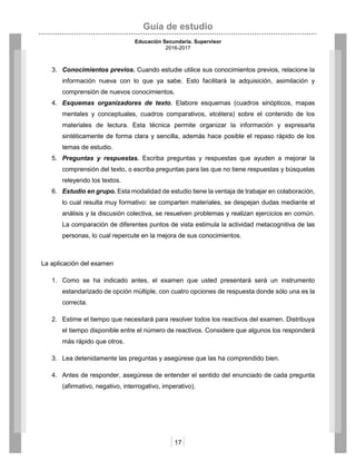 Guía de estudio
Educación Secundaria. Supervisor
2016-2017
17
3. Conocimientos previos. Cuando estudie utilice sus conocimientos previos, relacione la
información nueva con lo que ya sabe. Esto facilitará la adquisición, asimilación y
comprensión de nuevos conocimientos.
4. Esquemas organizadores de texto. Elabore esquemas (cuadros sinópticos, mapas
mentales y conceptuales, cuadros comparativos, etcétera) sobre el contenido de los
materiales de lectura. Esta técnica permite organizar la información y expresarla
sintéticamente de forma clara y sencilla, además hace posible el repaso rápido de los
temas de estudio.
5. Preguntas y respuestas. Escriba preguntas y respuestas que ayuden a mejorar la
comprensión del texto, o escriba preguntas para las que no tiene respuestas y búsquelas
releyendo los textos.
6. Estudio en grupo. Esta modalidad de estudio tiene la ventaja de trabajar en colaboración,
lo cual resulta muy formativo: se comparten materiales, se despejan dudas mediante el
análisis y la discusión colectiva, se resuelven problemas y realizan ejercicios en común.
La comparación de diferentes puntos de vista estimula la actividad metacognitiva de las
personas, lo cual repercute en la mejora de sus conocimientos.
La aplicación del examen
1. Como se ha indicado antes, el examen que usted presentará será un instrumento
estandarizado de opción múltiple, con cuatro opciones de respuesta donde sólo una es la
correcta.
2. Estime el tiempo que necesitará para resolver todos los reactivos del examen. Distribuya
el tiempo disponible entre el número de reactivos. Considere que algunos los responderá
más rápido que otros.
3. Lea detenidamente las preguntas y asegúrese que las ha comprendido bien.
4. Antes de responder, asegúrese de entender el sentido del enunciado de cada pregunta
(afirmativo, negativo, interrogativo, imperativo).
 