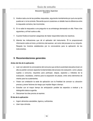 Guía de estudio
Educación Secundaria. Supervisor
2016-2017
18
5. Analice cada una de las posibles respuestas, argumente mentalmente por qué una opción
puede ser o no la correcta. Recuerde que en ocasiones un detalle hace la diferencia entre
la respuesta correcta y las incorrectas.
6. Si no sabe la respuesta a una pregunta no se entretenga demasiado en ella. Pase a las
siguientes y al final vuelva a ella.
7. Cuando finalice el examen asegúrese de haber respondido todos los reactivos.
8. Atienda las indicaciones que dé el aplicador del instrumento. Él le proporcionará
información sobre el inicio y el término del examen, así como del proceso en su conjunto.
Respete los horarios establecidos por la convocatoria para la aplicación de los
instrumentos.
5. Recomendaciones generales
Antes del día de la aplicación
 Leer con atención la convocatoria del concurso que emita la autoridad educativa local; en
ella se podrán conocer aspectos fundamentales del proceso de evaluación, como: plazas
sujetas a concurso, requisitos para participar, etapas, aspectos y métodos de la
evaluación, resultados, criterios para la asignación de plazas, entre otros elementos de
interés para los sustentantes.
 Visitar con antelación la sede de aplicación con la finalidad de conocer su ubicación
precisa y prever factores de riesgo que impidan llegar a tiempo.
 Estudiar con el mayor tiempo de anticipación posible los aspectos a evaluar y la
bibliografía básica sugerida.
 Descansar los días previos al examen.
El día de la aplicación
 Ingerir alimentos saludables, ligeros y suficientes.
 Usar ropa cómoda.
 