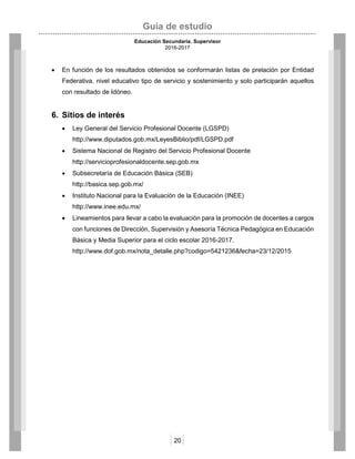 Guía de estudio
Educación Secundaria. Supervisor
2016-2017
20
 En función de los resultados obtenidos se conformarán listas de prelación por Entidad
Federativa, nivel educativo tipo de servicio y sostenimiento y solo participarán aquellos
con resultado de Idóneo.
6. Sitios de interés
 Ley General del Servicio Profesional Docente (LGSPD)
http://www.diputados.gob.mx/LeyesBiblio/pdf/LGSPD.pdf
 Sistema Nacional de Registro del Servicio Profesional Docente
http://servicioprofesionaldocente.sep.gob.mx
 Subsecretaría de Educación Básica (SEB)
http://basica.sep.gob.mx/
 Instituto Nacional para la Evaluación de la Educación (INEE)
http://www.inee.edu.mx/
 Lineamientos para llevar a cabo la evaluación para la promoción de docentes a cargos
con funciones de Dirección, Supervisión y Asesoría Técnica Pedagógica en Educación
Básica y Media Superior para el ciclo escolar 2016-2017.
http://www.dof.gob.mx/nota_detalle.php?codigo=5421236&fecha=23/12/2015
 