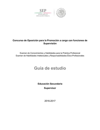 Concurso de Oposición para la Promoción a cargo con funciones de
Supervisión
Examen de Conocimientos y Habilidades para la Práctica Profesional
Examen de Habilidades Intelectuales y Responsabilidades Ético-Profesionales
Guía de estudio
Educación Secundaria
Supervisor
2016-2017
 