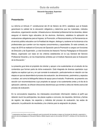 Guía de estudio
Educación Secundaria. Supervisor
2016-2017
1
Presentación
La reforma al Artículo 3° constitucional del 25 de febrero de 2013, establece que el Estado
garantizará la calidad de la educación obligatoria y determina que los materiales, métodos
educativos, organización escolar, infraestructura e idoneidad profesional de los docentes, deben
asegurar el máximo logro educativo de los alumnos. Asimismo, establece la aplicación de
evaluaciones obligatorias para el Ingreso, la Promoción, el Reconocimiento y la Permanencia en
el servicio público educativo con la finalidad de integrar, distinguir y sostener en la docencia a los
profesionales que cuenten con los mejores conocimientos y capacidades. En este contexto, en
mayo de 2016 se realizará el Concurso de Oposición para la Promoción a cargos con funciones
de Dirección y de Supervisión, y a las funciones de Asesoría Técnica Pedagógica en Educación
Básica, organizado con base en los criterios establecidos en la Ley General del Servicio
Profesional Docente y en los lineamientos emitidos por el Instituto Nacional para la Evaluación
de la Educación.1
La presente guía tiene el propósito de orientar y apoyar a los sustentantes en el estudio de los
contenidos que forman parte de dicha evaluación. Está integrada de diversos apartados cuyo
objetivo es explicar qué es y en qué consiste la evaluación, particularmente en relación con las
etapas en que se desarrollará el proceso de evaluación, las dimensiones, parámetros y aspectos
a evaluar, así como la bibliografía básica de apoyo para el estudio. Finalmente, se presenta una
sección con recomendaciones cuyo propósito es apoyar a los sustentantes antes y el día de la
aplicación; además, se ofrecen direcciones electrónicas que remiten a sitios de interés acerca del
proceso de evaluación.
En la convocatoria respectiva, los interesados encontrarán información relativa al perfil que
deberán reunir los participantes, las plazas sujetas a concurso, los requisitos, términos y fechas
de registro, las etapas, los aspectos y métodos del proceso de evaluación, las sedes de
aplicación, la publicación de resultados y los criterios para la asignación de plazas.
1
Lineamientos para llevar a cabo la evaluación para la promoción de docentes a cargos con funciones de dirección, supervisión y
asesoría técnica pedagógica en Educación Básica y Media Superior para el ciclo escolar 2016-2017, emitidos el 23 de diciembre de
2015.
 