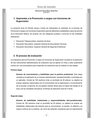 Guía de estudio
Educación Secundaria. Supervisor
2016-2017
2
1. Aspirantes a la Promoción a cargos con funciones de
Supervisión
La presente Guía de Estudio apoya a todos los interesados en participar en el proceso de
Promoción a cargos con funciones Supervisión para las diferentes modalidades y tipos de servicio
de la Educación Básica, de acuerdo con las categorías puestas a concurso en las entidades
federativas:
 Educación Telesecundaria. Inspector de Zona
 Educación Secundaria. Inspector General de Secundarias Técnicas
 Educación Secundaria. Inspector General de Segunda Enseñanza
2. El proceso de evaluación
La evaluación para la Promoción a cargo con funciones de Supervisión consiste en la aplicación
de dos instrumentos estandarizados de evaluación que se aplican en línea y cada sustentante
cuenta con una computadora para responder los exámenes que se realizan en dos etapas:
Primera etapa
Examen de conocimientos y habilidades para la práctica profesional. Esta etapa
consiste en la aplicación de un examen estandarizado, autoadministrable y controlado por
un aplicador. Consta de 100 reactivos (más un promedio de 20 pilotos), su objetivo es
evaluar aspectos relacionados con el conocimiento de la organización y funcionamiento
de la escuela, el ejercicio de una gestión escolar eficaz para la mejora del trabajo en el
aula y de los resultados educativos. El tiempo de aplicación será de 4 horas.
Segunda etapa
Examen de habilidades intelectuales y responsabilidades ético-profesionales.
Consta de 100 reactivos (más un promedio de 20 pilotos), su objetivo es evaluar las
habilidades intelectuales del docente para la comunicación, el estudio, la reflexión y la
mejora continua de su práctica, así como las actitudes necesarias para el mejoramiento
 