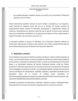 Guía de estudio
Educación Secundaria. Supervisor
2016-2017
3
de la calidad educativa, la gestión escolar y los vínculos con la comunidad. El tiempo de
aplicación será de 4 horas.
Ambos instrumentos presentan reactivos de opción múltiple, compuestos por una pregunta y
cuatro opciones de respuesta donde sólo una es la correcta. Se incluyen reactivos de
cuestionamiento directo, elección de elementos, jerarquización u ordenamiento, relación de
columnas y multirreactivos (un estímulo a partir del cual se derivan al menos cuatro reactivos).
Para que el sustentante se familiarice con la aplicación del examen en línea, puede acceder al
siguiente simulador: https://simulador.ceneval.edu.mx/
La Secretaría realizará el proceso de calificación de la información obtenida mediante los
instrumentos. Este proceso se llevará a cabo conforme a los criterios y procedimientos técnicos
que el Instituto Nacional para la Evaluación de la Educación determine.
3. Aspectos a evaluar
Con la finalidad de que todos los directivos escolares contribuyan, desde su ámbito específico de
acción, a que la escuela ofrezca un servicio de calidad que favorezca el máximo logro académico
de los alumnos, la Secretaría de Educación Pública, a través de la Subsecretaría de Educación
Básica y la Coordinación Nacional del Servicio Profesional Docente, emitió los Perfiles,
parámetros e indicadores para personal con funciones de dirección, de supervisión y de asesoría
técnica pedagógica (5 de febrero de 2016). Los sustentantes deberán consultar este documento
para que identifiquen las características, cualidades, aptitudes y capacidades deseables para el
desempeño eficaz de la función. El material puede consultarse en:
http://servicioprofesionaldocente.sep.gob.mx/content/ba/docs/2016/promocion/parametros_indic
adores/PPI_PROMOCION_EDUCACION_BASICA_2016.pdf
Enseguida se presentan las dimensiones, parámetros, aspectos a evaluar y bibliografía básica;
estos elementos son la base para estudiar y prepararse para el concurso de oposición.
 
