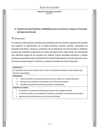 Guía de estudio
Educación Secundaria. Supervisor
2016-2017
4
a) Examen de Conocimientos y habilidades para la promoción a cargo con funciones
de Supervisor Escolar
 Dimensión 1
Un supervisor debe proponer acciones que contribuyan al funcionamiento regular de las escuelas
para asegurar el mejoramiento de la calidad educativa; requiere, además, comprender los
propósitos educativos, enfoques y contenidos de las asignaturas del nivel educativo e identificar
prácticas de enseñanza congruentes con éstos. De igual manera, debe contar con capacidades
para identificar rasgos de las escuelas que obtienen buenos resultados educativos y diseñar
acciones que permitan evaluar periódicamente el aprendizaje logrado por los alumnos de la zona,
de modo que pueda apoyar a directivos y colectivos docentes de manera adecuada.
Dimensión 1
Un supervisor que conoce el sentido de su función, los propósitos educativos y las prácticas que
propician aprendizajes.
Parámetros
1.1 Asume el sentido de la supervisión escolar para la mejora de la calidad educativa.
1.2 Reconoce los propósitos, los enfoques y los contenidos educativos.
1.3 Identifica las prácticas educativas que propician aprendizajes.
Aspectos a evaluar:
 El sentido de la supervisión escolar para la mejora de la calidad educativa
 El sentido formativo de los propósitos, enfoques y contenidos de la educación secundaria.
 Algunas prácticas educativas que propician aprendizajes.
 