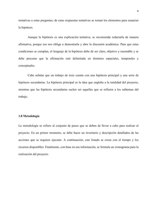 4


tentativas a estas preguntas; de estas respuestas tentativas se toman los elementos para enunciar

la hipótesis.


        Aunque la hipótesis es una explicación tentativa, se recomienda redactarla de manera

afirmativa, porque eso nos obliga a demostrarla y abre la discusión académica. Para que estas

condiciones se cumplan, el lenguaje de la hipótesis debe de ser claro, objetivo y razonable y se

debe procurar que la afirmación esté delimitada en términos espaciales, temporales y

conceptuales.


        Cabe señalar que un trabajo de tesis cuenta con una hipótesis principal y una serie de

hipótesis secundarias. La hipótesis principal es la idea que engloba a la totalidad del proyecto,

mientras que las hipótesis secundarias suelen ser aquellas que se refieren a los subtemas del

trabajo.




1.8 Metodología


La metodología se refiere al conjunto de pasos que se deben de llevar a cabo para realizar el

proyecto. En un primer momento, se debe hacer un inventario y descripción detallados de las

acciones que se requiere ejecutar. A continuación, este listado se cruza con el tiempo y los

recursos disponibles. Finalmente, con base en esa información, se formula un cronograma para la

realización del proyecto.
 