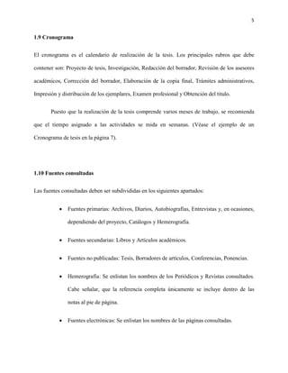 5


1.9 Cronograma


El cronograma es el calendario de realización de la tesis. Los principales rubros que debe

contener son: Proyecto de tesis, Investigación, Redacción del borrador, Revisión de los asesores

académicos, Corrección del borrador, Elaboración de la copia final, Trámites administrativos,

Impresión y distribución de los ejemplares, Examen profesional y Obtención del título.


       Puesto que la realización de la tesis comprende varios meses de trabajo, se recomienda

que el tiempo asignado a las actividades se mida en semanas. (Véase el ejemplo de un

Cronograma de tesis en la página 7).




1.10 Fuentes consultadas


Las fuentes consultadas deben ser subdivididas en los siguientes apartados:


           •   Fuentes primarias: Archivos, Diarios, Autobiografías, Entrevistas y, en ocasiones,

               dependiendo del proyecto, Catálogos y Hemerografía.


           •   Fuentes secundarias: Libros y Artículos académicos.


           •   Fuentes no publicadas: Tesis, Borradores de artículos, Conferencias, Ponencias.


           •   Hemerografía: Se enlistan los nombres de los Periódicos y Revistas consultados.

               Cabe señalar, que la referencia completa únicamente se incluye dentro de las

               notas al pie de página.


           •   Fuentes electrónicas: Se enlistan los nombres de las páginas consultadas.
 