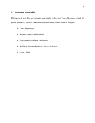 6


1.11 Formato de presentación


El Proyecto de tesis debe ser entregado engargolado, en letra tipo Times, 12 puntos, o Arial, 11

puntos, a espacio y medio. El documento debe contar con carátula donde se indiquen:


       •   Título del proyecto.


       •   Nombre completo del estudiante.


       •   Programa dentro del cual está inscrito.


       •   Nombre y firma aprobatoria del director de la tesis.


       •   Lugar y fecha.
 