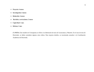9


•   Proyecto: 4 meses

•   Investigación: 6 meses

•   Redacción: 4 meses

•   Revisión y correcciones: 2 meses

•   Copia final: 1 mes

•   Defensa: 1 mes



    (*) NOTA: Este modelo de Cronograma se refiere a la elaboración de tesis de Licenciatura y Maestría. En el caso de tesis de
    Doctorado, se deben considerar algunos otros rubros. Para mayores detalles, se recomienda consultar a la Coordinación
    Académica de Doctorado.
 