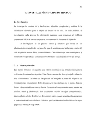 10


              II. INVESTIGACIÓN Y FICHAS DE TRABAJO



2.1 Investigación

La investigación consiste en la localización, selección, recopilación y análisis de la

información relevante para el objeto de estudio de la tesis. En otras palabras, la

investigación debe proveer la información necesaria para solucionar el problema

propuesto al inicio de nuestro proyecto y, en consecuencia, demostrar la hipótesis.

        La investigación es un proceso crítico y reflexivo que incide en los

planteamientos originales del proyecto. Se trata de un diálogo con las fuentes, a partir del

cual se generan nuevas ideas y conocimientos. Cabe señalar que una actitud pasiva y

meramente receptiva hacia las fuentes inevitablemente afectará el desarrollo del trabajo.



2.1.1   Fuentes primarias

Las fuentes primarias son aquellas que ofrecen información de primera mano para la

realización de nuestra investigación. Estas fuentes son de dos tipos principales: obras de

arte y documentos. Las obras de arte pueden ser trabajadas a partir del original o de

reproducciones. En cualquiera de los dos casos, lo importante es que el alumno haga su

lectura e interpretación de manera directa. En cuanto a los documentos, estos pueden ser

escritos, orales y electrónicos. Los documentos escritos incluyen correspondencia,

diarios, oficios y listas de obra. Los documentos orales pueden ser entrevistas, ponencias

u otras manifestaciones similares. Mientras que los documentos electrónicos incluyen

páginas de Internet, CDs y DVDs.
 