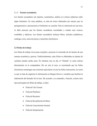 11


2.1.2   Fuentes secundarias

Las fuentes secundarias son reportes, comentarios, análisis y/o críticas indirectas sobre

algún fenómeno. En otras palabras, se trata de textos elaborados por autores que no

protagonizaron o presenciaron el fenómeno en cuestión. Para la realización de una tesis,

se debe procurar que las fuentes secundarias consultadas y citadas sean veraces,

confiables y objetivas. Las fuentes secundarias incluyen libros, artículos académicos,

catálogos, tesis, notas de prensa y materiales electrónicos.



2.2 Fichas de trabajo

Las fichas de trabajo sirven para recopilar y procesar el contenido de las fuentes de una

manera económica y precisa. Tradicionalmente, estas fichas se elaboraban en tarjetas de

cartulina tamaño media carta. No obstante, hoy en día, el “fichado” se suele realizar

directamente en la computadora. De ser este el caso, se recomienda que las fichas

electrónicas mantengan una extensión equivalente a la de las fichas manuscritas. La razón

es que se trata de organizar la información en bloques breves y versátiles que faciliten la

elaboración del borrador de la tesis. De acuerdo a su contenido y función, existen siete

tipos principales de fichas de trabajo, a saber:

           •   Ficha de Cita Textual

           •   Ficha de Paráfrasis

           •   Ficha de Resumen

           •   Ficha de Recopilación de Datos

           •   Ficha de Conocimiento General

           •   Ficha de Interpretación
 