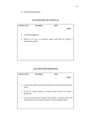 12


     •     Ficha de Ideas Propias.



                       2.2.1 FICHA DE CITA TEXTUAL

Capítulo de la Tesis        Tema/Subtema                   Fuente

                                                                               Páginas



     •    “CITA ENTRE COMILLAS”

     •    Además de la cita, se recomienda agregar información de contexto y
          observaciones propias.




                         2.2.2 FICHA DE PARÁFRASIS

Capítulo de la Tesis        Tema/Subtema                   Fuente

                                                                               Páginas




     •    Se utilizan las palabras propias para transcribir el contenido relevante de una
          fuente.

     •    Se hace de manera sintética y se presta especial atención a las ideas o
          argumentos.

     •    En caso de ser necesario se pueden citar palabras o conceptos claves; para
          reconocer esos casos se utilizarán comillas y se anotará la página exacta.
 