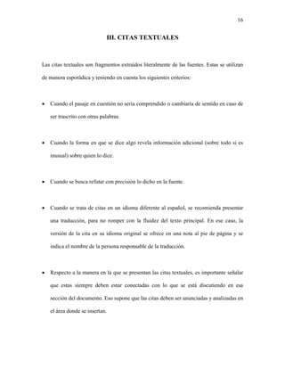16


                              III. CITAS TEXTUALES



Las citas textuales son fragmentos extraídos literalmente de las fuentes. Estas se utilizan

de manera esporádica y teniendo en cuenta los siguientes criterios:



•   Cuando el pasaje en cuestión no sería comprendido o cambiaría de sentido en caso de

    ser trascrito con otras palabras.



•   Cuando la forma en que se dice algo revela información adicional (sobre todo si es

    inusual) sobre quien lo dice.



•   Cuando se busca refutar con precisión lo dicho en la fuente.



•   Cuando se trata de citas en un idioma diferente al español, se recomienda presentar

    una traducción, para no romper con la fluidez del texto principal. En ese caso, la

    versión de la cita en su idioma original se ofrece en una nota al pie de página y se

    indica el nombre de la persona responsable de la traducción.



•   Respecto a la manera en la que se presentan las citas textuales, es importante señalar

    que estas siempre deben estar conectadas con lo que se está discutiendo en esa

    sección del documento. Eso supone que las citas deben ser anunciadas y analizadas en

    el área donde se insertan.
 